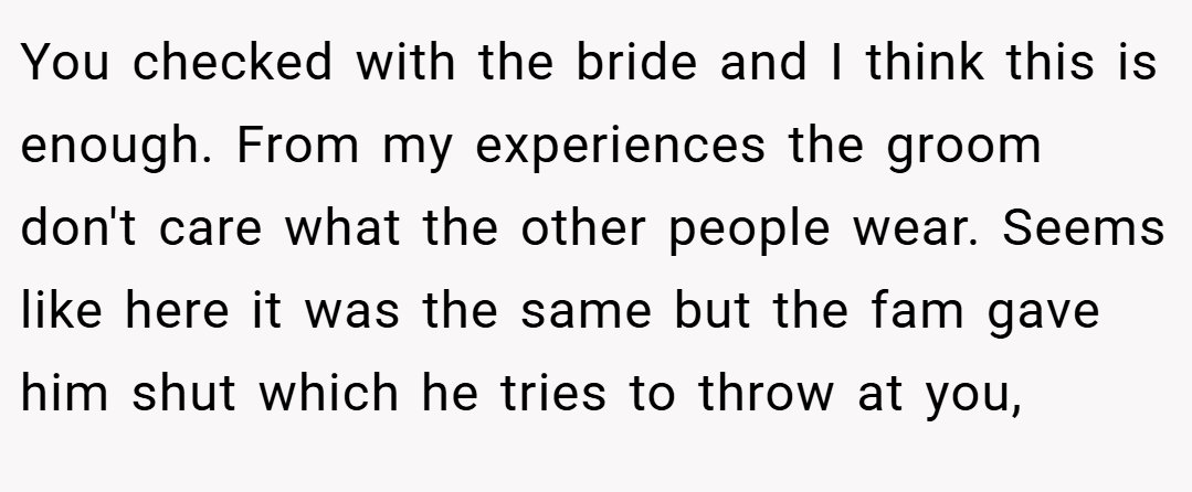 You checked with the bride and I think this is enough. From my experiences the groom don't care what the other people wear. Seems like here it was the same but the fam gave him shut which he tries to throw at you,