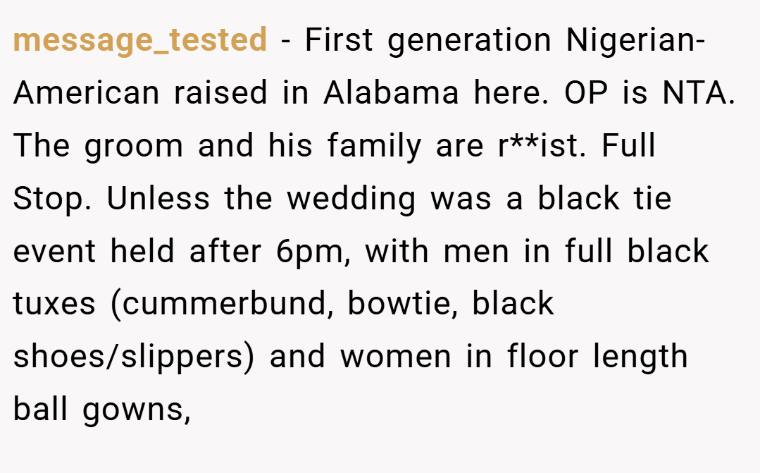 message_tested − First generation Nigerian-American raised in Alabama here. OP is NTA. The groom and his family are r**ist. Full Stop. Unless the wedding was a black tie event held after 6pm, with men in full black tuxes (cummerbund, bowtie, black shoes/slippers) and women in floor length ball gowns,