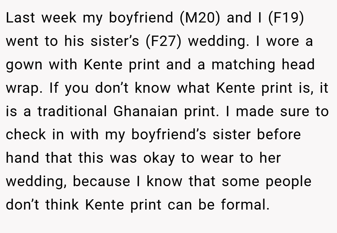 Last week my boyfriend (M20) and I (F19) went to his sister’s (F27) wedding. I wore a gown with Kente print and a matching head wrap. If you don’t know what Kente print is, it is a traditional Ghanaian print. I made sure to check in with my boyfriend’s sister before hand that this was okay to wear to her wedding, because I know that some people don’t think Kente print can be formal.