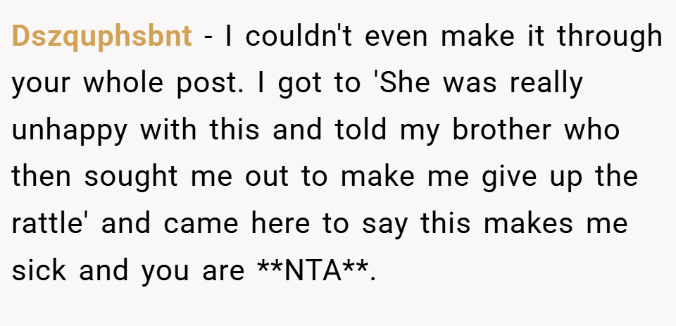 Dszquphsbnt − I couldn't even make it through your whole post. I got to 'She was really unhappy with this and told my brother who then sought me out to make me give up the rattle' and came here to say this makes me sick and you are **NTA**.