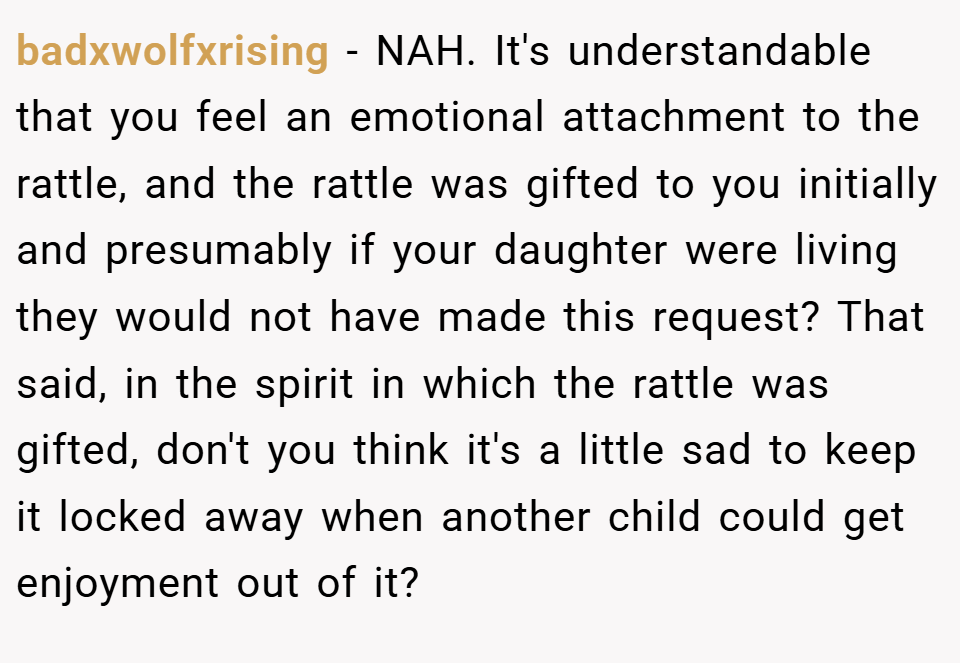 badxwolfxrising − NAH. It's understandable that you feel an emotional attachment to the rattle, and the rattle was gifted to you initially and presumably if your daughter were living they would not have made this request? That said, in the spirit in which the rattle was gifted, don't you think it's a little sad to keep it locked away when another child could get enjoyment out of it?
