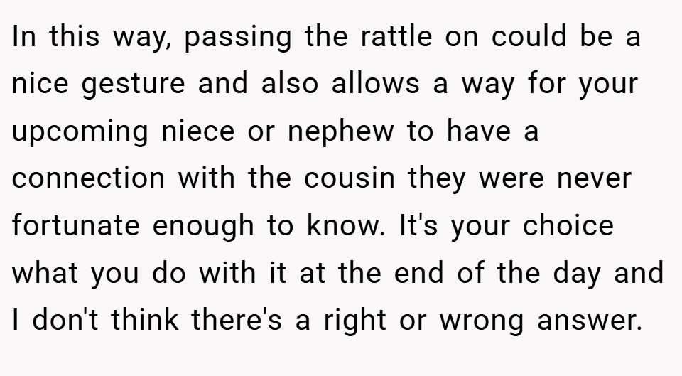 In this way, passing the rattle on could be a nice gesture and also allows a way for your upcoming niece or nephew to have a connection with the cousin they were never fortunate enough to know. It's your choice what you do with it at the end of the day and I don't think there's a right or wrong answer.