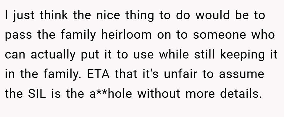 I just think the nice thing to do would be to pass the family heirloom on to someone who can actually put it to use while still keeping it in the family. ETA that it's unfair to assume the SIL is the a**hole without more details.