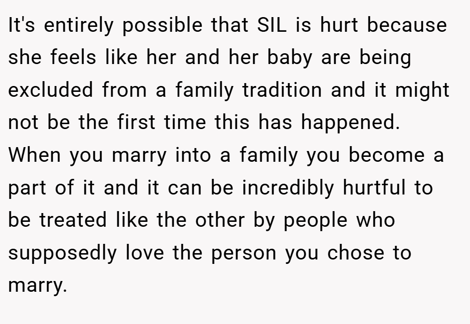 It's entirely possible that SIL is hurt because she feels like her and her baby are being excluded from a family tradition and it might not be the first time this has happened. When you marry into a family you become a part of it and it can be incredibly hurtful to be treated like the other by people who supposedly love the person you chose to marry.
