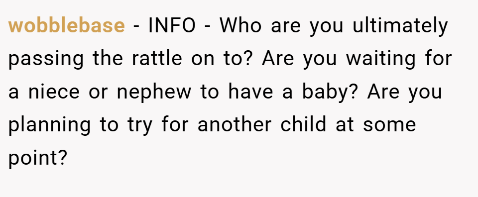 wobblebase − INFO - Who are you ultimately passing the rattle on to? Are you waiting for a niece or nephew to have a baby? Are you planning to try for another child at some point?