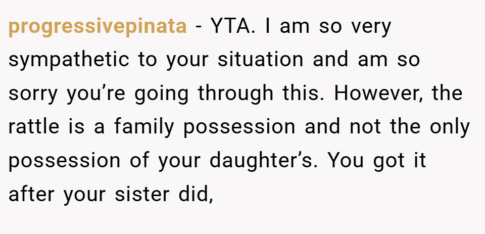 progressivepinata − YTA. I am so very sympathetic to your situation and am so sorry you’re going through this. However, the rattle is a family possession and not the only possession of your daughter’s. You got it after your sister did,