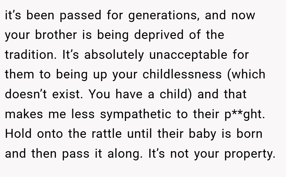 it’s been passed for generations, and now your brother is being deprived of the tradition. It’s absolutely unacceptable for them to being up your childlessness (which doesn’t exist. You have a child) and that makes me less sympathetic to their p**ght. Hold onto the rattle until their baby is born and then pass it along. It’s not your property.