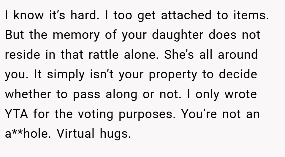 I know it’s hard. I too get attached to items. But the memory of your daughter does not reside in that rattle alone. She’s all around you. It simply isn’t your property to decide whether to pass along or not. I only wrote YTA for the voting purposes. You’re not an a**hole. Virtual hugs.