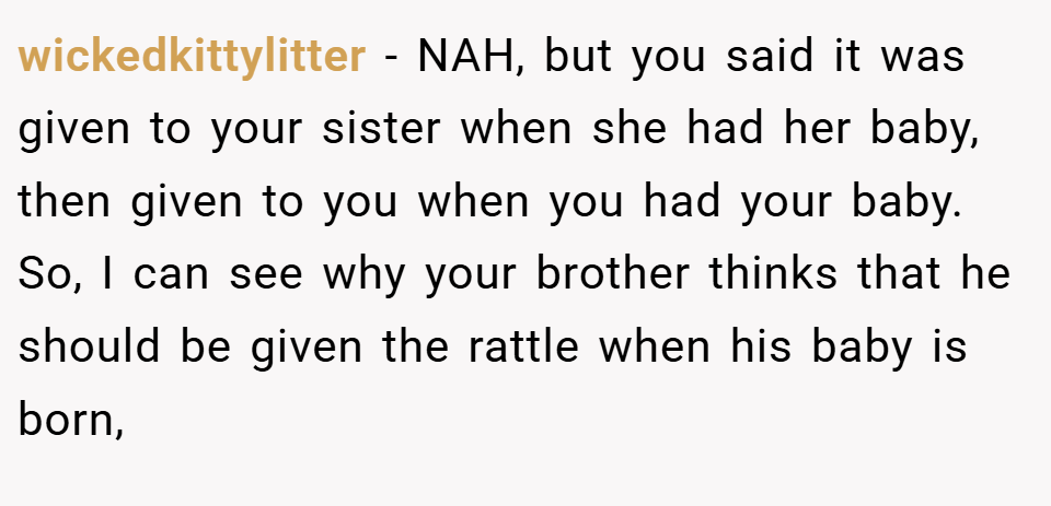 wickedkittylitter − NAH, but you said it was given to your sister when she had her baby, then given to you when you had your baby. So, I can see why your brother thinks that he should be given the rattle when his baby is born,