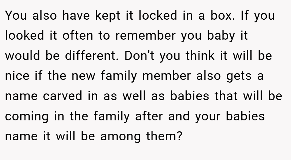 You also have kept it locked in a box. If you looked it often to remember you baby it would be different. Don’t you think it will be nice if the new family member also gets a name carved in as well as babies that will be coming in the family after and your babies name it will be among them?