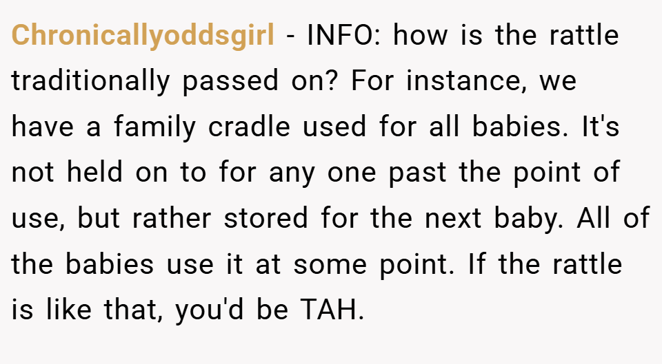Chronicallyoddsgirl − INFO: how is the rattle traditionally passed on? For instance, we have a family cradle used for all babies. It's not held on to for any one past the point of use, but rather stored for the next baby. All of the babies use it at some point. If the rattle is like that, you'd be TAH.