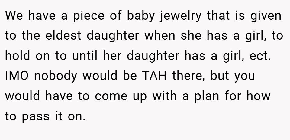 We have a piece of baby jewelry that is given to the eldest daughter when she has a girl, to hold on to until her daughter has a girl, ect. IMO nobody would be TAH there, but you would have to come up with a plan for how to pass it on.