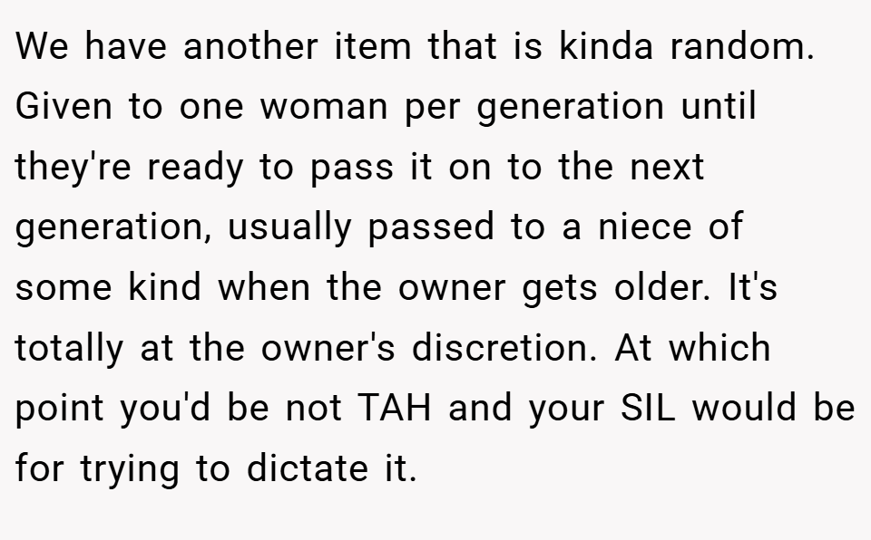 We have another item that is kinda random. Given to one woman per generation until they're ready to pass it on to the next generation, usually passed to a niece of some kind when the owner gets older. It's totally at the owner's discretion. At which point you'd be not TAH and your SIL would be for trying to dictate it.