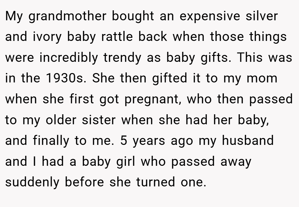 My grandmother bought an expensive silver and ivory baby rattle back when those things were incredibly trendy as baby gifts. This was in the 1930s. She then gifted it to my mom when she first got pregnant, who then passed to my older sister when she had her baby, and finally to me. 5 years ago my husband and I had a baby girl who passed away suddenly before she turned one.