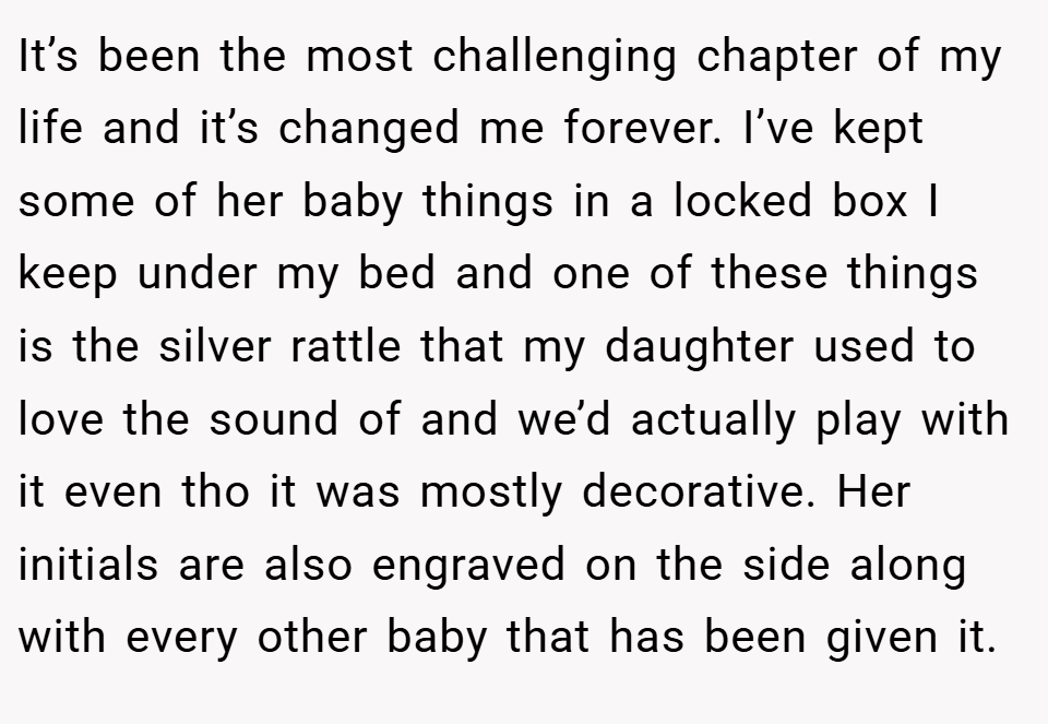 It’s been the most challenging chapter of my life and it’s changed me forever. I’ve kept some of her baby things in a locked box I keep under my bed and one of these things is the silver rattle that my daughter used to love the sound of and we’d actually play with it even tho it was mostly decorative. Her initials are also engraved on the side along with every other baby that has been given it.