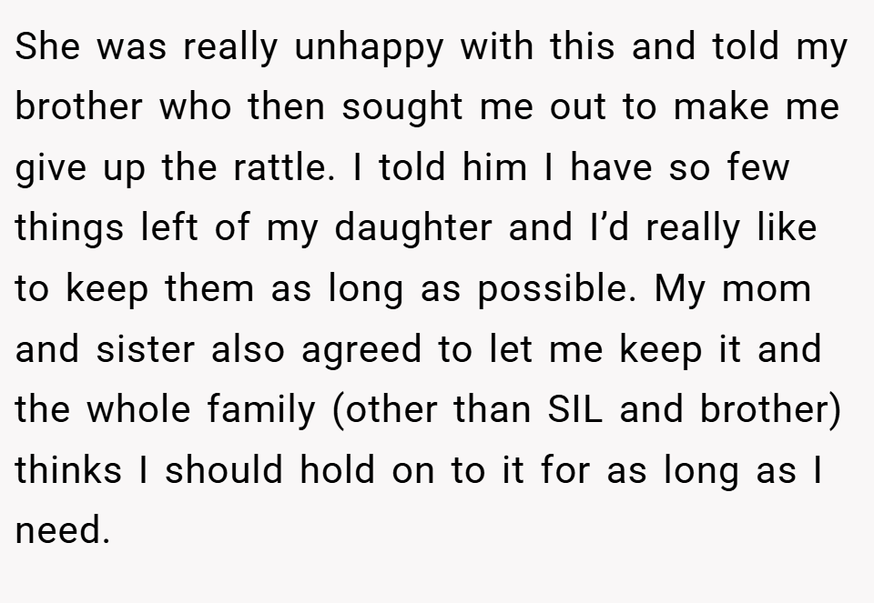 She was really unhappy with this and told my brother who then sought me out to make me give up the rattle. I told him I have so few things left of my daughter and I’d really like to keep them as long as possible. My mom and sister also agreed to let me keep it and the whole family (other than SIL and brother) thinks I should hold on to it for as long as I need.