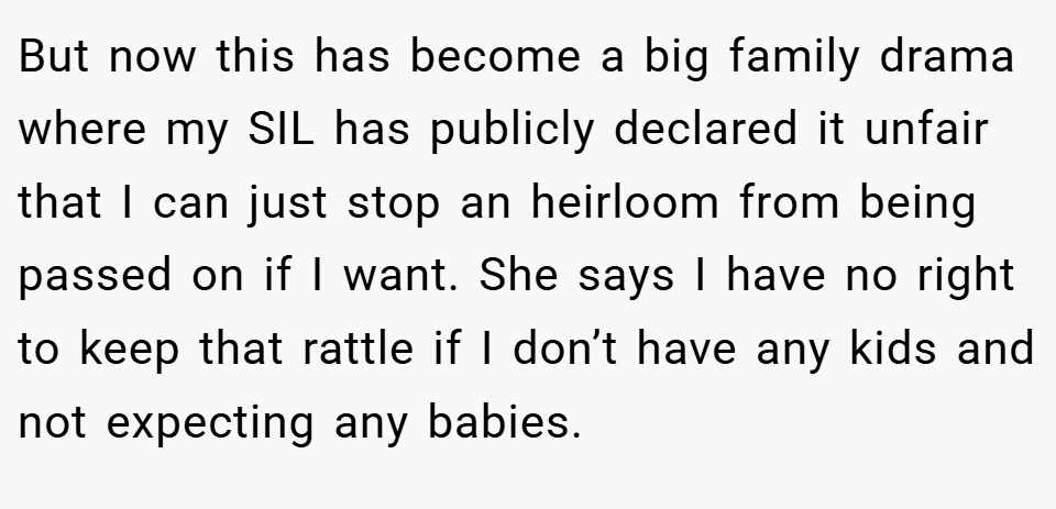 But now this has become a big family drama where my SIL has publicly declared it unfair that I can just stop an heirloom from being passed on if I want. She says I have no right to keep that rattle if I don’t have any kids and not expecting any babies.