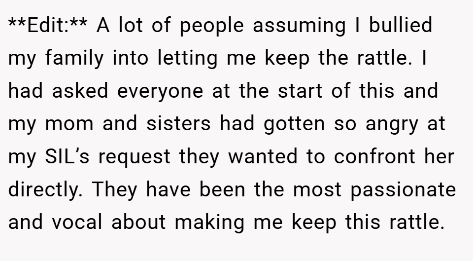 **Edit:** A lot of people assuming I bullied my family into letting me keep the rattle. I had asked everyone at the start of this and my mom and sisters had gotten so angry at my SIL’s request they wanted to confront her directly. They have been the most passionate and vocal about making me keep this rattle.