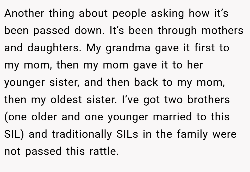 Another thing about people asking how it’s been passed down. It’s been through mothers and daughters. My grandma gave it first to my mom, then my mom gave it to her younger sister, and then back to my mom, then my oldest sister. I’ve got two brothers (one older and one younger married to this SIL) and traditionally SILs in the family were not passed this rattle.