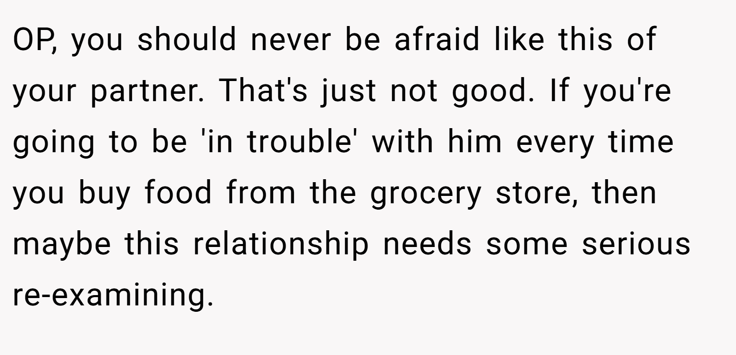 OP, you should never be afraid like this of your partner. That's just not good. If you're going to be 'in trouble' with him every time you buy food from the grocery store, then maybe this relationship needs some serious re-examining.