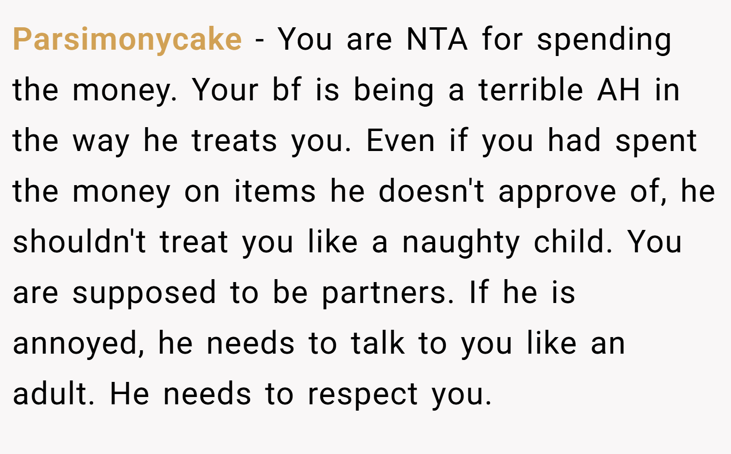 Parsimonycake − You are NTA for spending the money. Your bf is being a terrible AH in the way he treats you. Even if you had spent the money on items he doesn't approve of, he shouldn't treat you like a naughty child. You are supposed to be partners. If he is annoyed, he needs to talk to you like an adult. He needs to respect you.