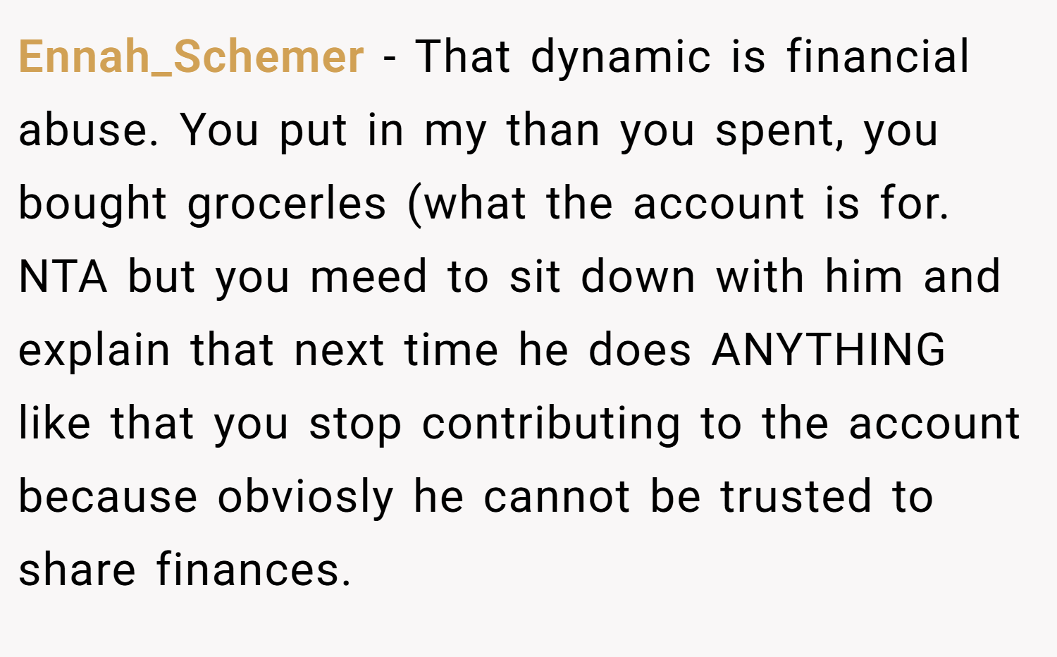 Ennah_Schemer − That dynamic is financial abuse. You put in my than you spent, you bought grocerles (what the account is for. NTA but you meed to sit down with him and explain that next time he does ANYTHING like that you stop contributing to the account because obviosly he cannot be trusted to share finances.