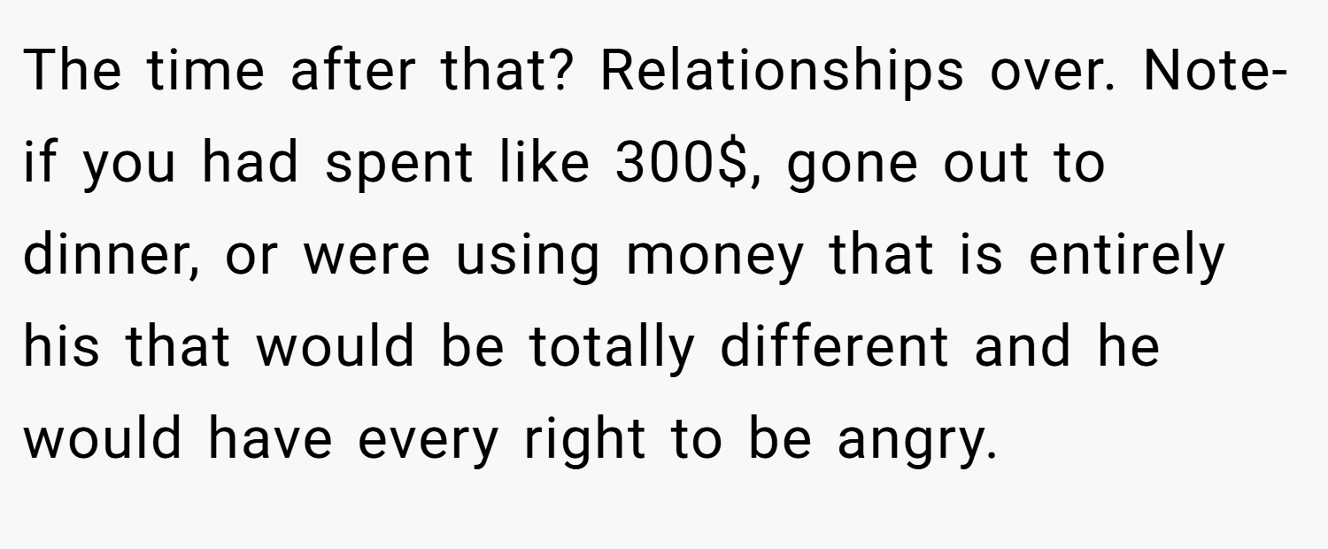 The time after that? Relationships over. Note- if you had spent like 300$, gone out to dinner, or were using money that is entirely his that would be totally different and he would have every right to be angry.