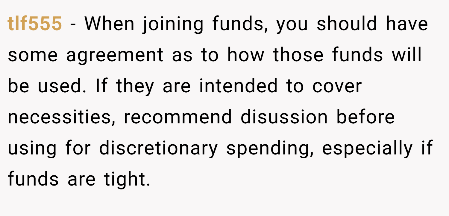 tlf555 − When joining funds, you should have some agreement as to how those funds will be used. If they are intended to cover necessities, recommend disussion before using for discretionary spending, especially if funds are tight.