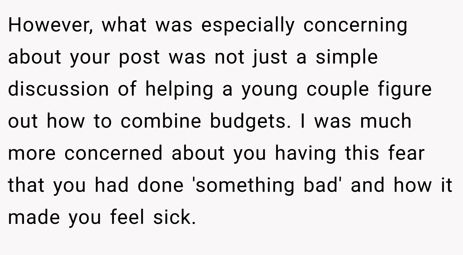 However, what was especially concerning about your post was not just a simple discussion of helping a young couple figure out how to combine budgets. I was much more concerned about you having this fear that you had done 'something bad' and how it made you feel sick.