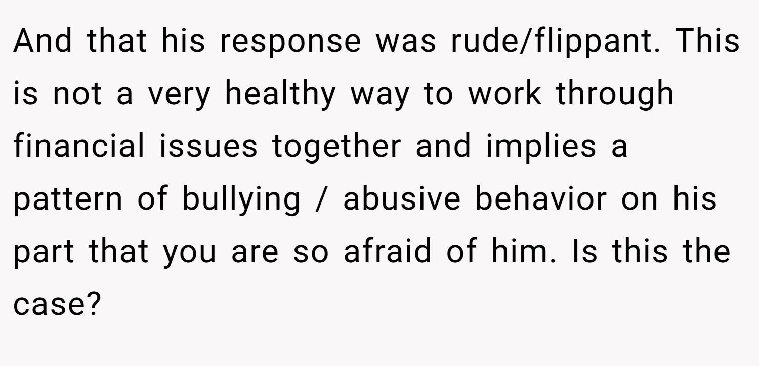 And that his response was rude/flippant. This is not a very healthy way to work through financial issues together and implies a pattern of bullying / abusive behavior on his part that you are so afraid of him. Is this the case?