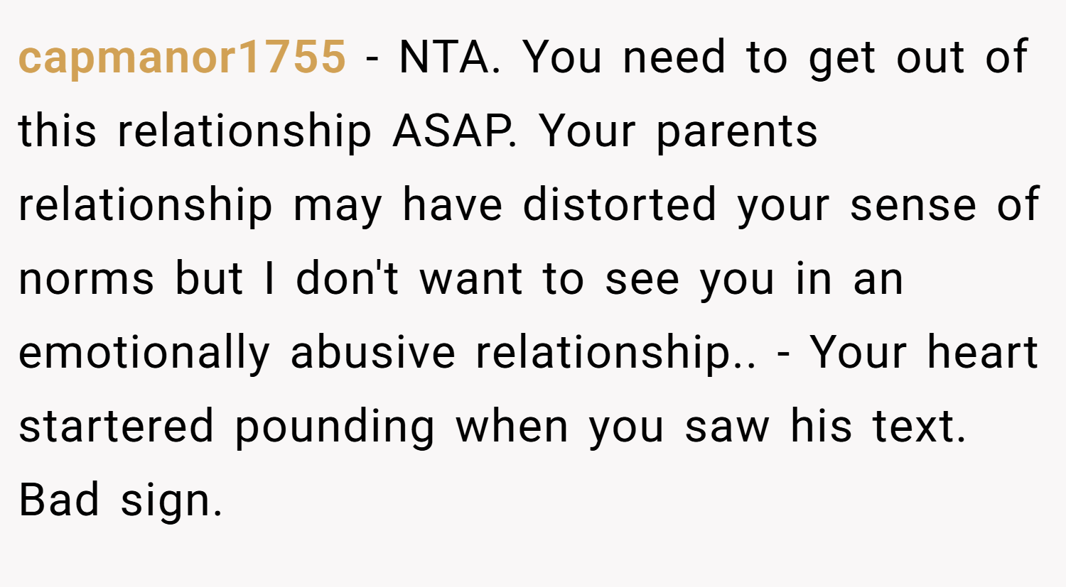 capmanor1755 − NTA. You need to get out of this relationship ASAP. Your parents relationship may have distorted your sense of norms but I don't want to see you in an emotionally abusive relationship.. - Your heart startered pounding when you saw his text. Bad sign.