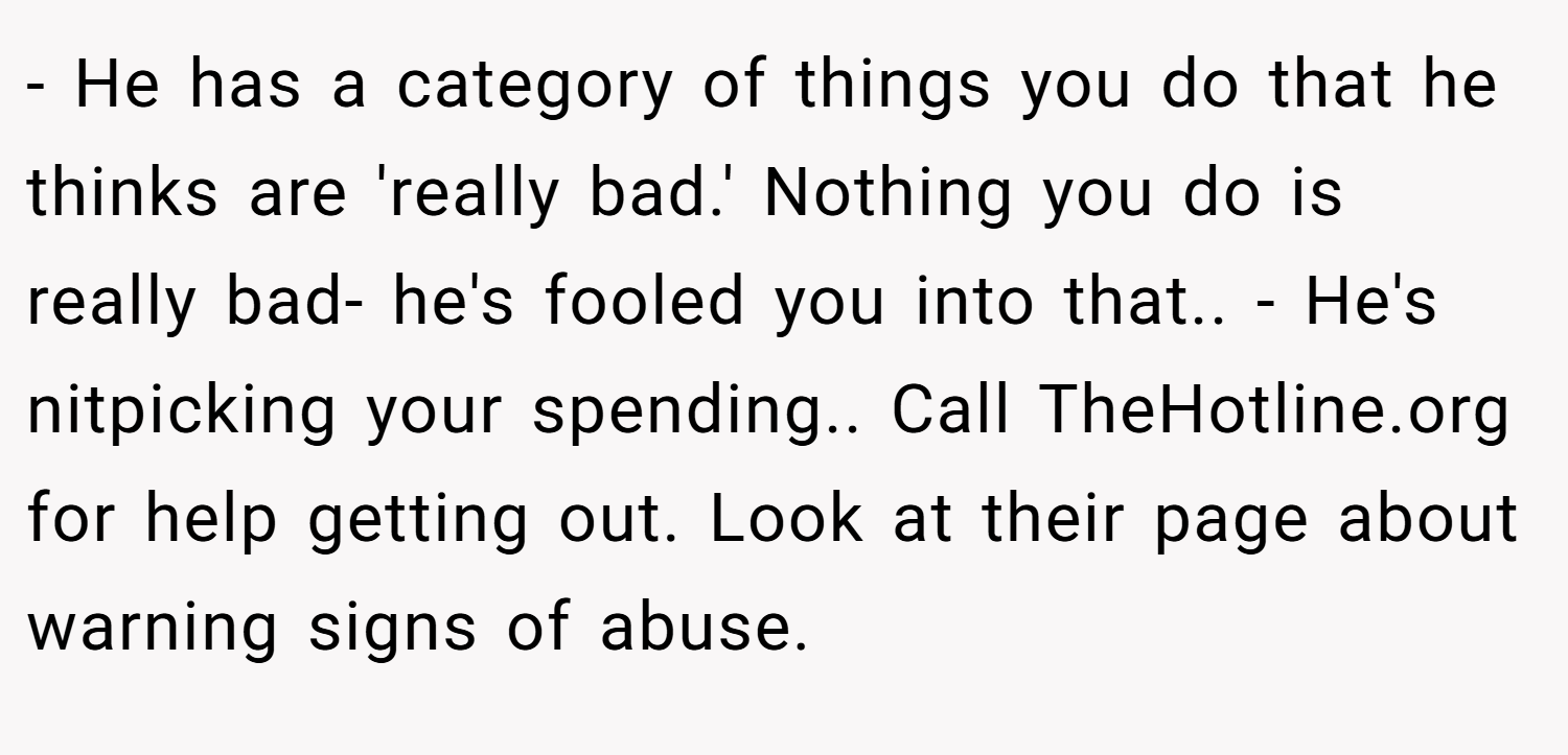 - He has a category of things you do that he thinks are 'really bad.' Nothing you do is really bad- he's fooled you into that.. - He's nitpicking your spending.. Call TheHotline.org for help getting out. Look at their page about warning signs of abuse.