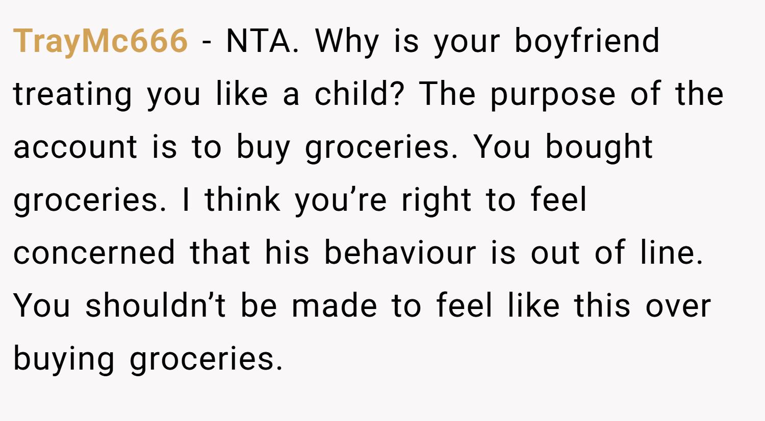 TrayMc666 − NTA. Why is your boyfriend treating you like a child? The purpose of the account is to buy groceries. You bought groceries. I think you’re right to feel concerned that his behaviour is out of line. You shouldn’t be made to feel like this over buying groceries.