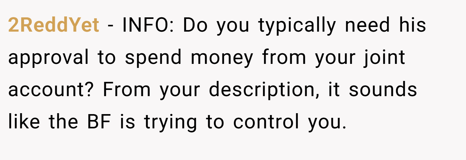 2ReddYet − INFO: Do you typically need his approval to spend money from your joint account? From your description, it sounds like the BF is trying to control you.