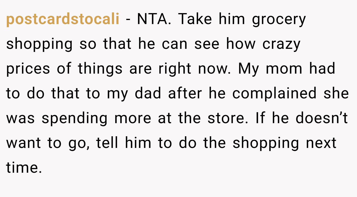 postcardstocali − NTA. Take him grocery shopping so that he can see how crazy prices of things are right now. My mom had to do that to my dad after he complained she was spending more at the store. If he doesn’t want to go, tell him to do the shopping next time.