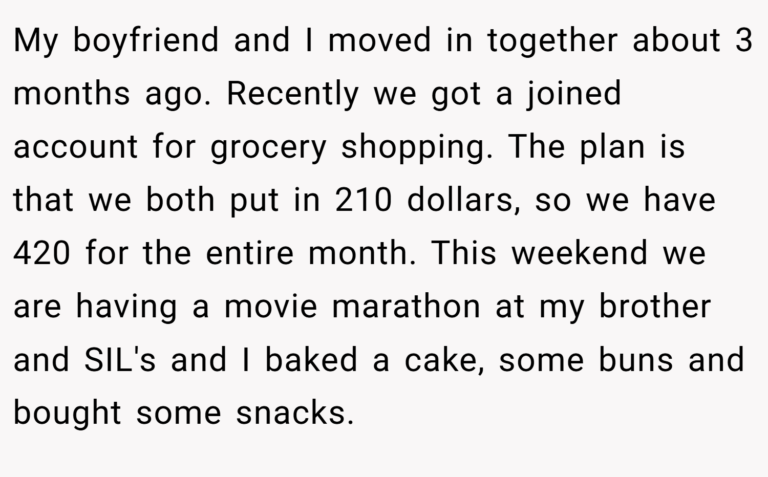 My boyfriend and I moved in together about 3 months ago. Recently we got a joined account for grocery shopping. The plan is that we both put in 210 dollars, so we have 420 for the entire month. This weekend we are having a movie marathon at my brother and SIL's and I baked a cake, some buns and bought some snacks.
