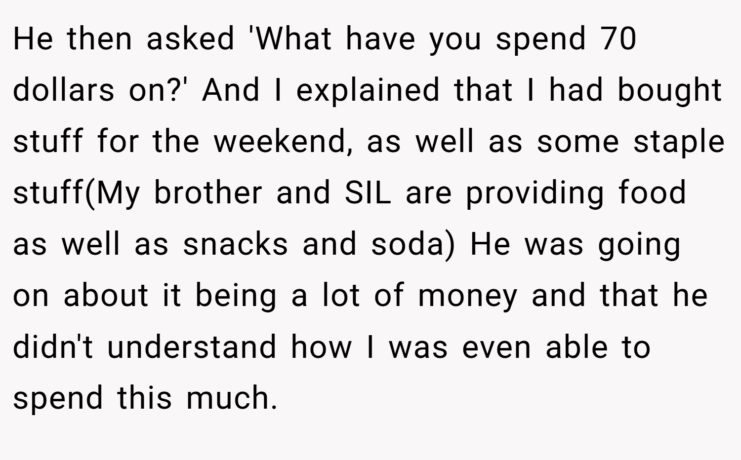 He then asked 'What have you spend 70 dollars on?' And I explained that I had bought stuff for the weekend, as well as some staple stuff(My brother and SIL are providing food as well as snacks and soda) He was going on about it being a lot of money and that he didn't understand how I was even able to spend this much.