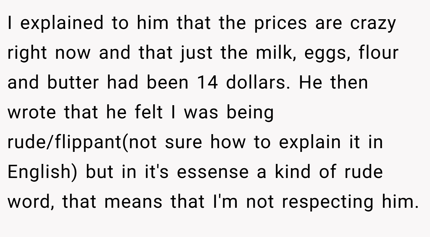 I explained to him that the prices are crazy right now and that just the milk, eggs, flour and butter had been 14 dollars. He then wrote that he felt I was being rude/flippant(not sure how to explain it in English) but in it's essense a kind of rude word, that means that I'm not respecting him.