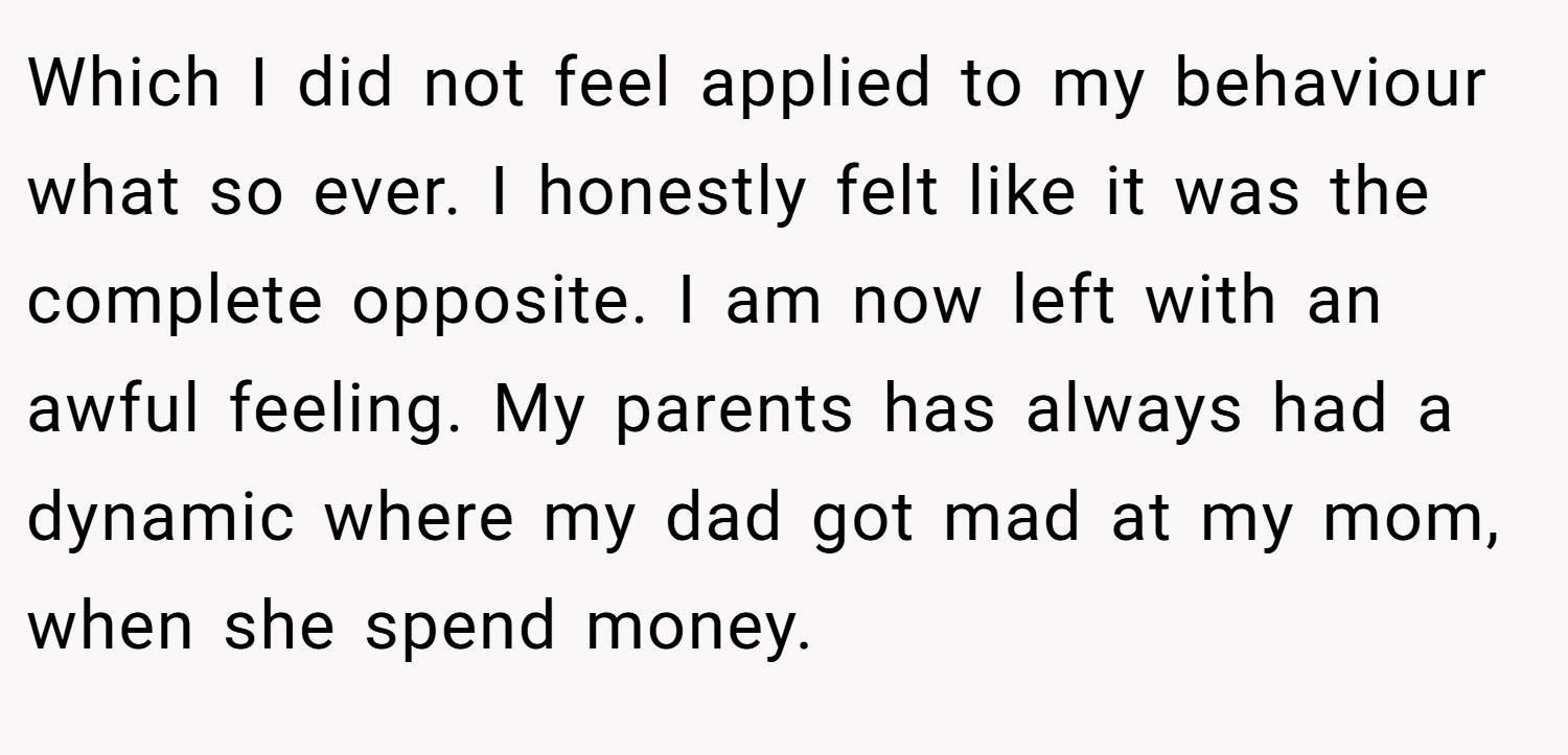 Which I did not feel applied to my behaviour what so ever. I honestly felt like it was the complete opposite. I am now left with an awful feeling. My parents has always had a dynamic where my dad got mad at my mom, when she spend money.