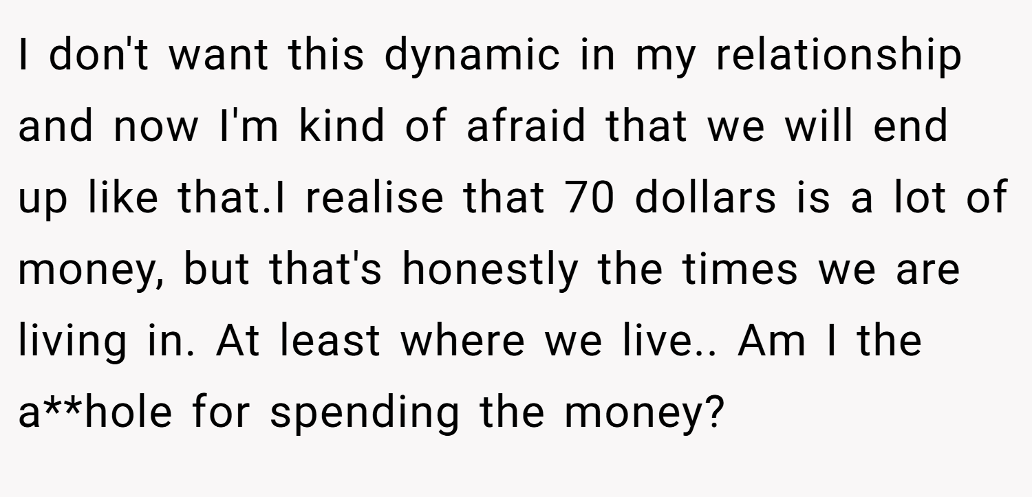 I don't want this dynamic in my relationship and now I'm kind of afraid that we will end up like that.I realise that 70 dollars is a lot of money, but that's honestly the times we are living in. At least where we live.. Am I the a**hole for spending the money?