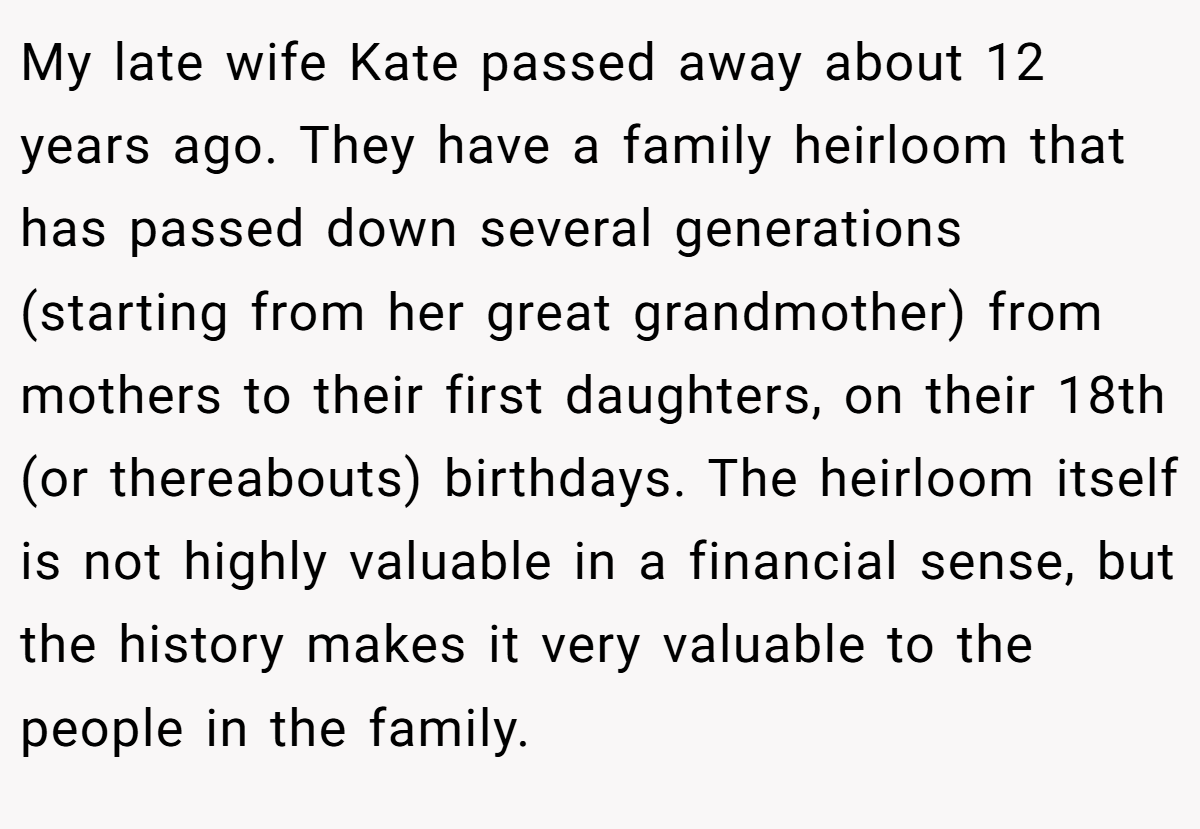 My late wife Kate passed away about 12 years ago. They have a family heirloom that has passed down several generations (starting from her great grandmother) from mothers to their first daughters, on their 18th (or thereabouts) birthdays. The heirloom itself is not highly valuable in a financial sense, but the history makes it very valuable to the people in the family.