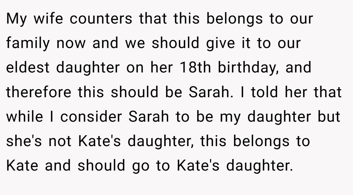 My wife counters that this belongs to our family now and we should give it to our eldest daughter on her 18th birthday, and therefore this should be Sarah. I told her that while I consider Sarah to be my daughter but she's not Kate's daughter, this belongs to Kate and should go to Kate's daughter.