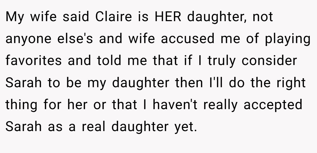 My wife said Claire is HER daughter, not anyone else's and wife accused me of playing favorites and told me that if I truly consider Sarah to be my daughter then I'll do the right thing for her or that I haven't really accepted Sarah as a real daughter yet.