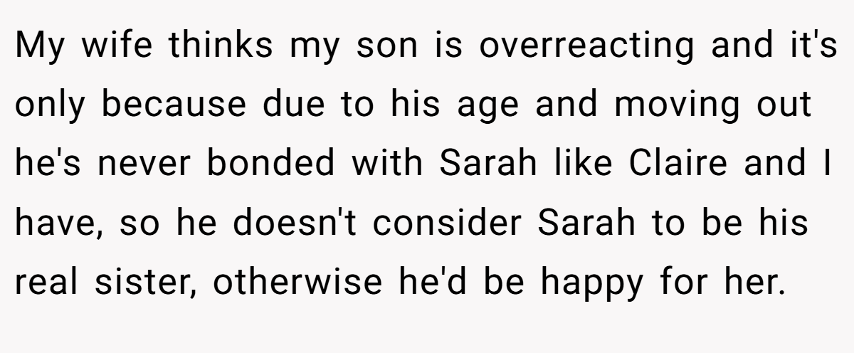 My wife thinks my son is overreacting and it's only because due to his age and moving out he's never bonded with Sarah like Claire and I have, so he doesn't consider Sarah to be his real sister, otherwise he'd be happy for her.