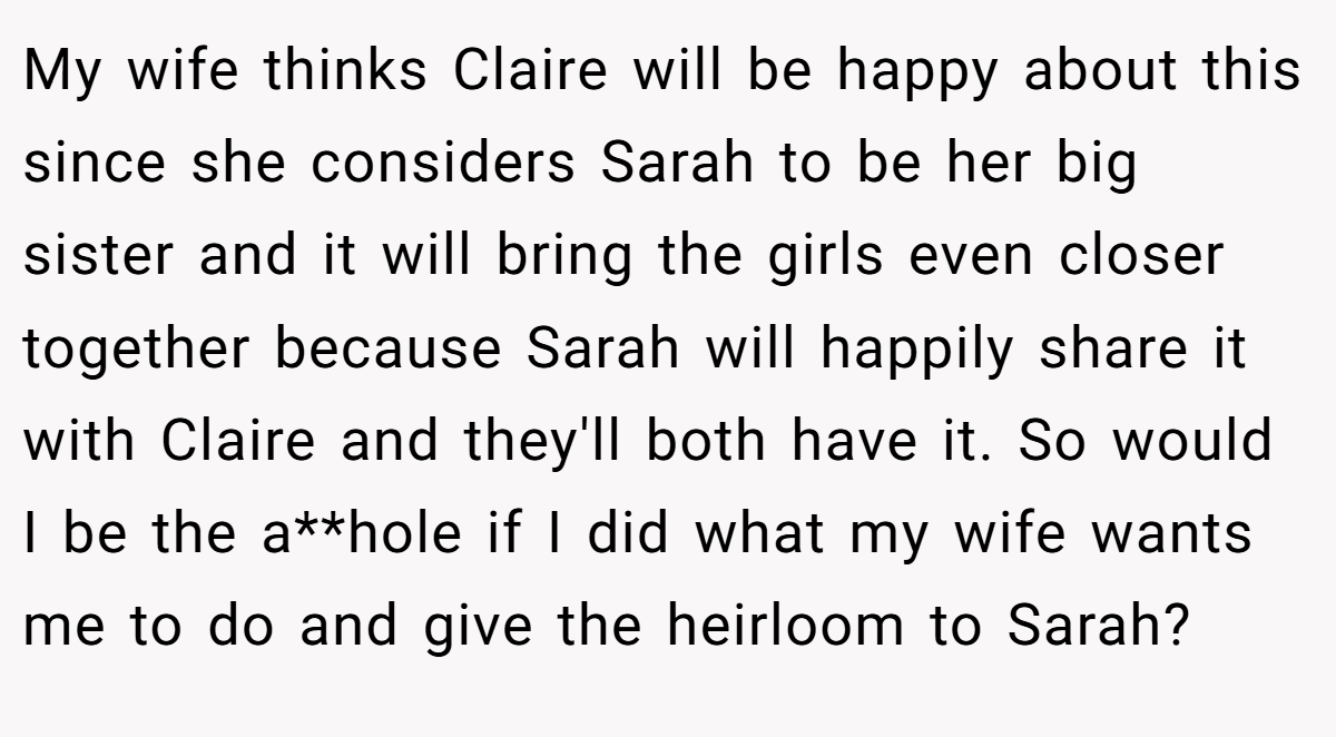 My wife thinks Claire will be happy about this since she considers Sarah to be her big sister and it will bring the girls even closer together because Sarah will happily share it with Claire and they'll both have it. So would I be the a**hole if I did what my wife wants me to do and give the heirloom to Sarah?