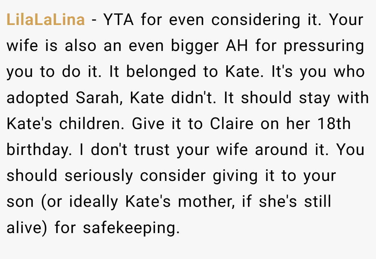 LilaLaLina − YTA for even considering it. Your wife is also an even bigger AH for pressuring you to do it. It belonged to Kate. It's you who adopted Sarah, Kate didn't. It should stay with Kate's children. Give it to Claire on her 18th birthday. I don't trust your wife around it. You should seriously consider giving it to your son (or ideally Kate's mother, if she's still alive) for safekeeping.