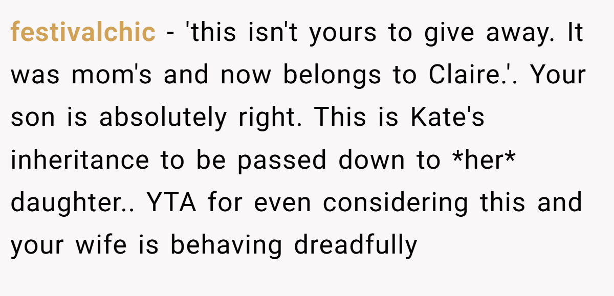 festivalchic − 'this isn't yours to give away. It was mom's and now belongs to Claire.'. Your son is absolutely right. This is Kate's inheritance to be passed down to *her* daughter.. YTA for even considering this and your wife is behaving dreadfully