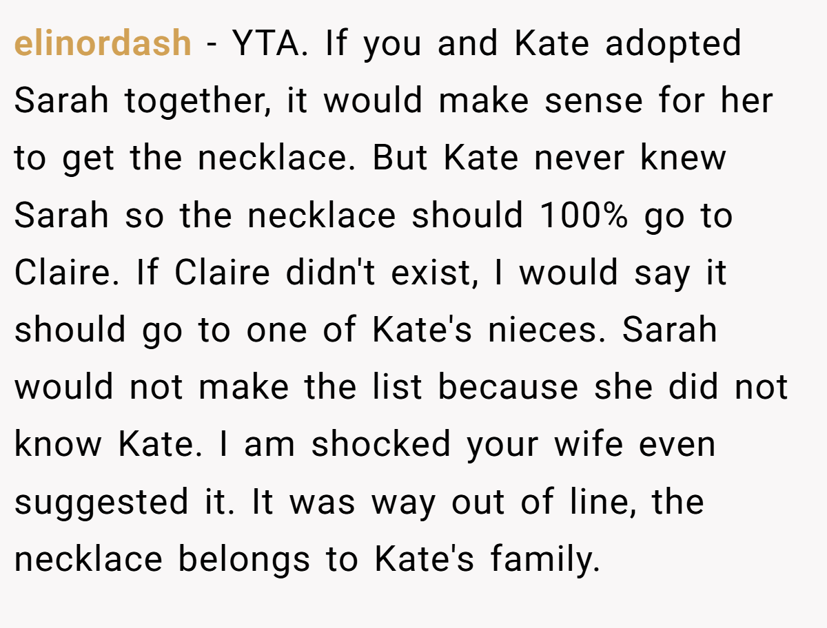 elinordash − YTA. If you and Kate adopted Sarah together, it would make sense for her to get the necklace. But Kate never knew Sarah so the necklace should 100% go to Claire. If Claire didn't exist, I would say it should go to one of Kate's nieces. Sarah would not make the list because she did not know Kate. I am shocked your wife even suggested it. It was way out of line, the necklace belongs to Kate's family.