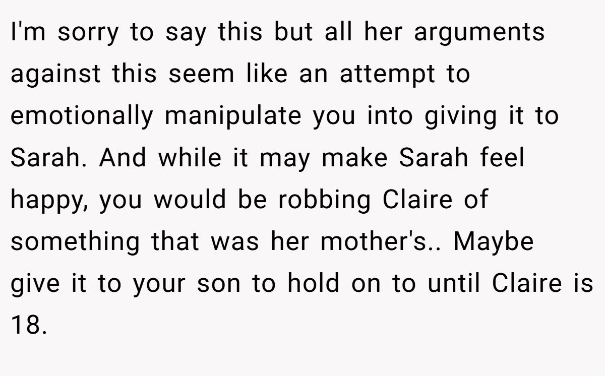 I'm sorry to say this but all her arguments against this seem like an attempt to emotionally manipulate you into giving it to Sarah. And while it may make Sarah feel happy, you would be robbing Claire of something that was her mother's.. Maybe give it to your son to hold on to until Claire is 18.
