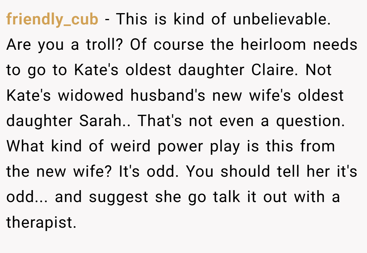 friendly_cub − This is kind of unbelievable. Are you a troll? Of course the heirloom needs to go to Kate's oldest daughter Claire. Not Kate's widowed husband's new wife's oldest daughter Sarah.. That's not even a question. What kind of weird power play is this from the new wife? It's odd. You should tell her it's odd... and suggest she go talk it out with a therapist.
